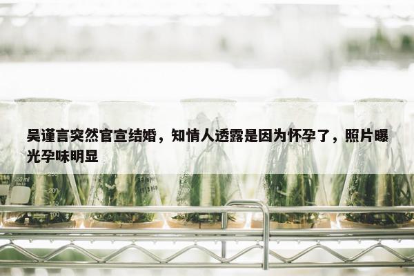 吴谨言突然官宣结婚，知情人透露是因为怀孕了，照片曝光孕味明显