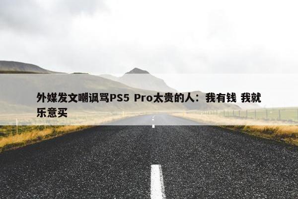 外媒发文嘲讽骂PS5 Pro太贵的人：我有钱 我就乐意买