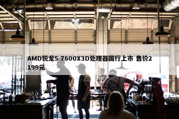 AMD锐龙5 7600X3D处理器国行上市 售价2199元