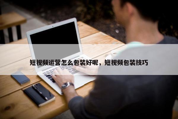 短视频运营怎么包装好呢，短视频包装技巧