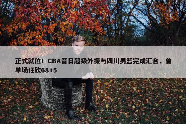 正式就位！CBA昔日超级外援与四川男篮完成汇合，曾单场狂砍68+5