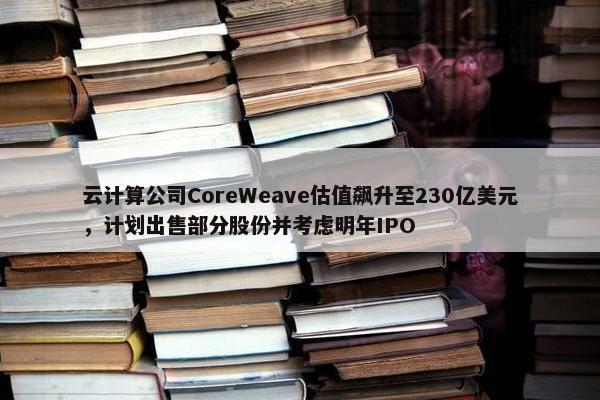 云计算公司CoreWeave估值飙升至230亿美元，计划出售部分股份并考虑明年IPO