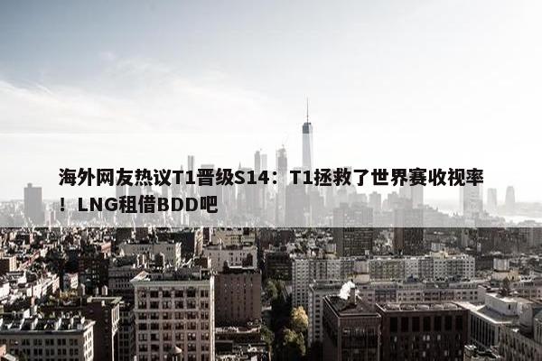 海外网友热议T1晋级S14：T1拯救了世界赛收视率！LNG租借BDD吧