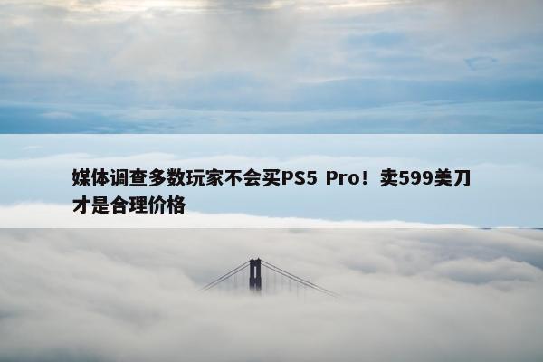 媒体调查多数玩家不会买PS5 Pro！卖599美刀才是合理价格