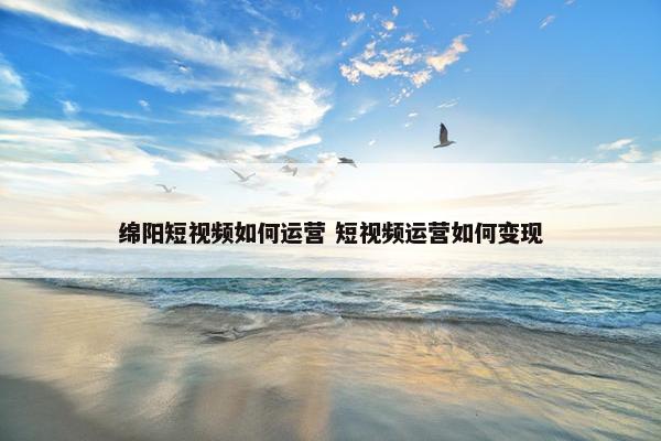 绵阳短视频如何运营 短视频运营如何变现