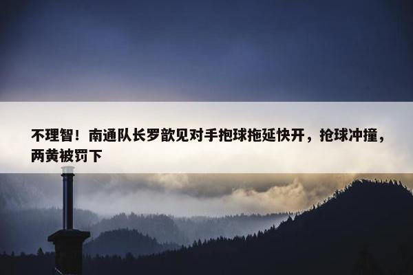 不理智！南通队长罗歆见对手抱球拖延快开，抢球冲撞，两黄被罚下