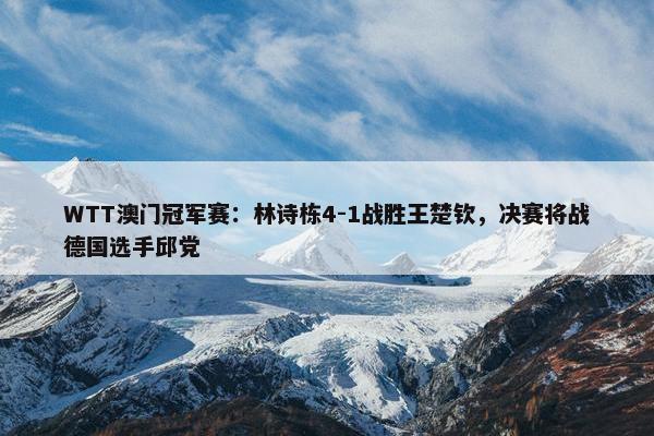 WTT澳门冠军赛：林诗栋4-1战胜王楚钦，决赛将战德国选手邱党