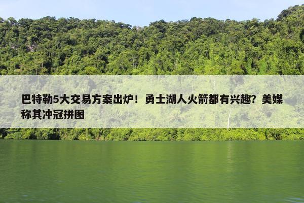 巴特勒5大交易方案出炉！勇士湖人火箭都有兴趣？美媒称其冲冠拼图