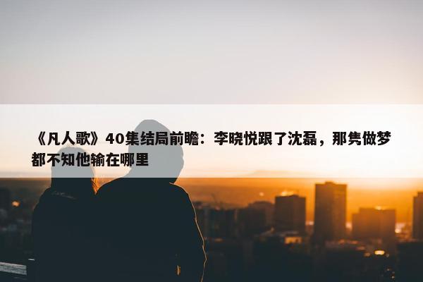 《凡人歌》40集结局前瞻：李晓悦跟了沈磊，那隽做梦都不知他输在哪里