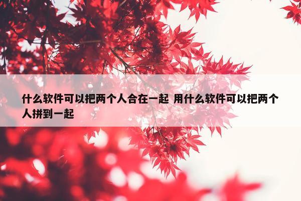 什么软件可以把两个人合在一起 用什么软件可以把两个人拼到一起