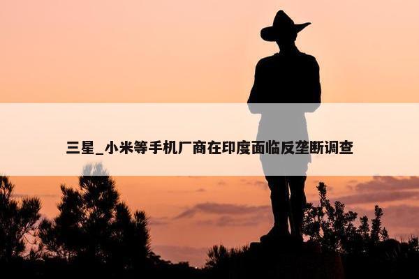 三星_小米等手机厂商在印度面临反垄断调查