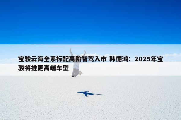 宝骏云海全系标配高阶智驾入市 韩德鸿：2025年宝骏将推更高端车型