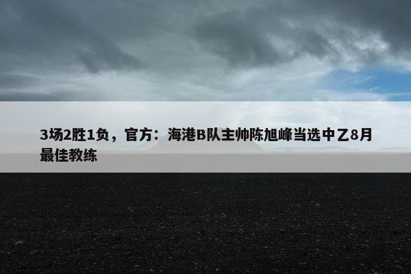 3场2胜1负，官方：海港B队主帅陈旭峰当选中乙8月最佳教练