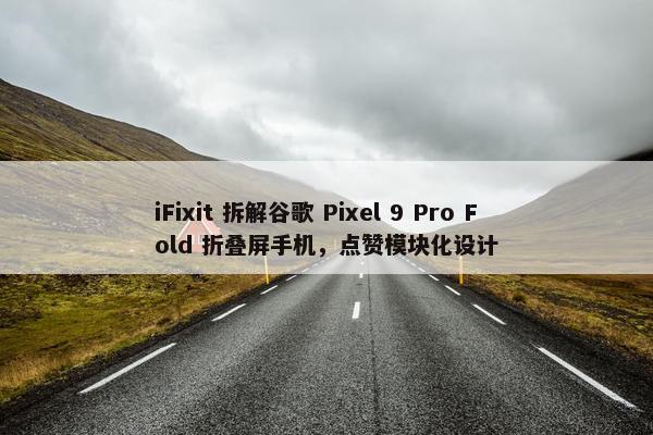 iFixit 拆解谷歌 Pixel 9 Pro Fold 折叠屏手机，点赞模块化设计