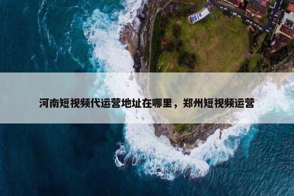 河南短视频代运营地址在哪里，郑州短视频运营