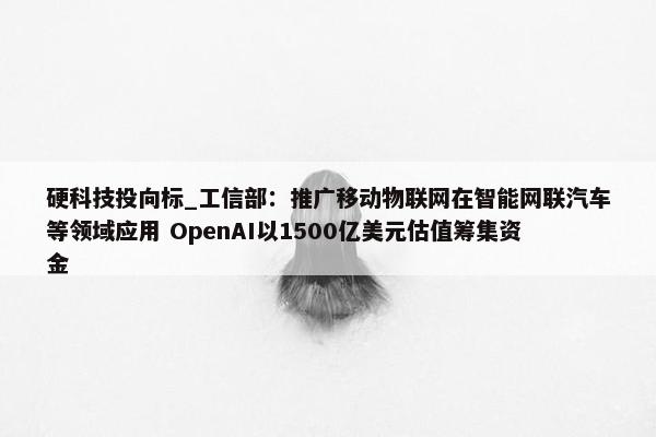 硬科技投向标_工信部：推广移动物联网在智能网联汽车等领域应用 OpenAI以1500亿美元估值筹集资金