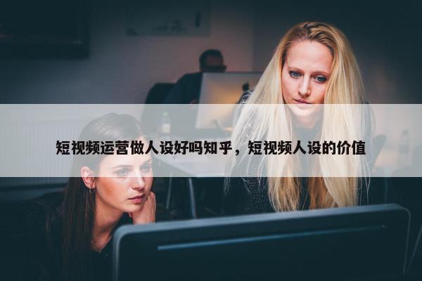 短视频运营做人设好吗知乎，短视频人设的价值