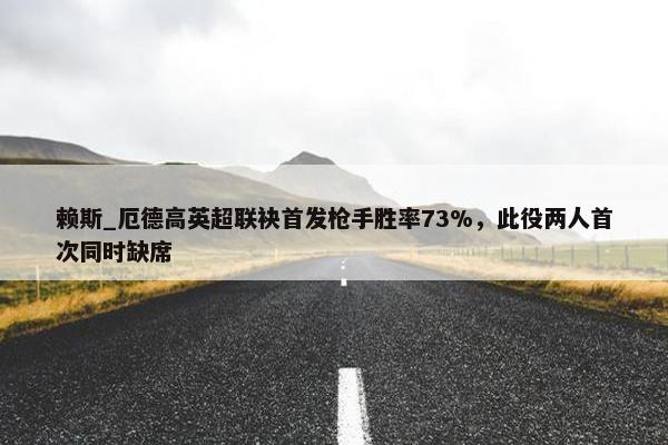 赖斯_厄德高英超联袂首发枪手胜率73%，此役两人首次同时缺席