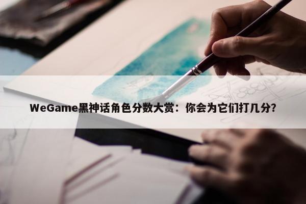 WeGame黑神话角色分数大赏：你会为它们打几分？