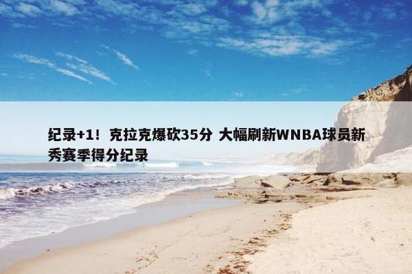 纪录+1！克拉克爆砍35分 大幅刷新WNBA球员新秀赛季得分纪录