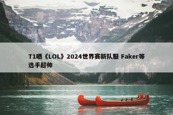 T1晒《LOL》2024世界赛新队服 Faker等选手超帅