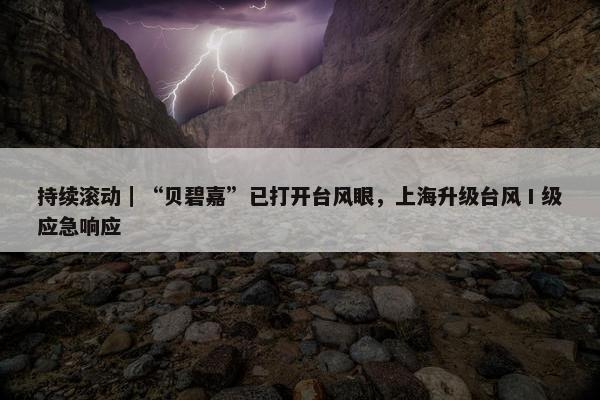 持续滚动｜“贝碧嘉”已打开台风眼，上海升级台风Ⅰ级应急响应