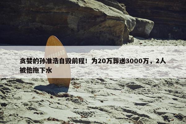 贪婪的孙准浩自毁前程！为20万葬送3000万，2人被他拖下水