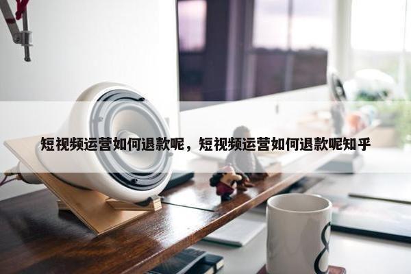 短视频运营如何退款呢，短视频运营如何退款呢知乎