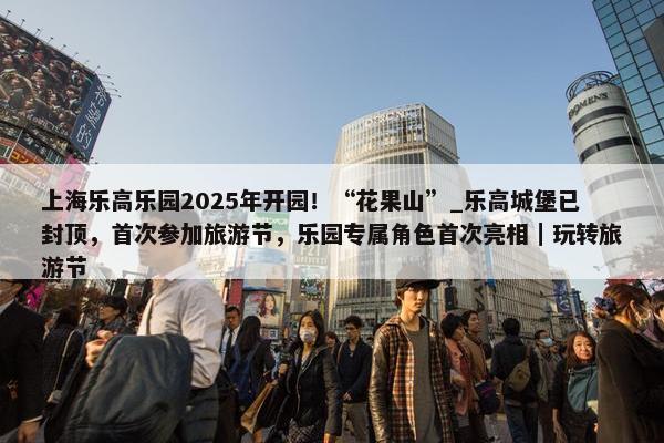 上海乐高乐园2025年开园！“花果山”_乐高城堡已封顶，首次参加旅游节，乐园专属角色首次亮相｜玩转旅游节