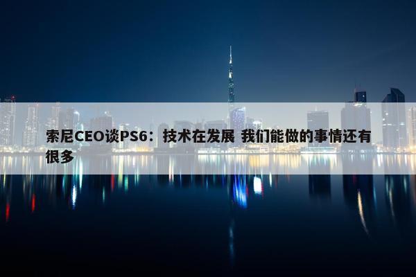 索尼CEO谈PS6：技术在发展 我们能做的事情还有很多