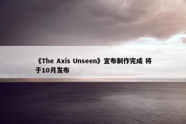 《The Axis Unseen》宣布制作完成 将于10月发布