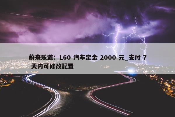 蔚来乐道：L60 汽车定金 2000 元_支付 7 天内可修改配置