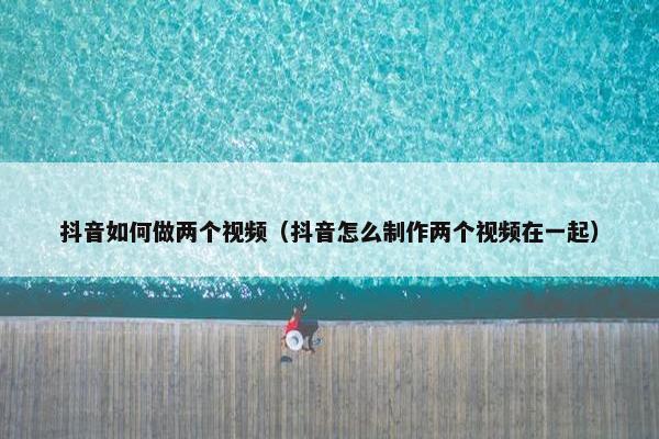 抖音如何做两个视频（抖音怎么制作两个视频在一起）