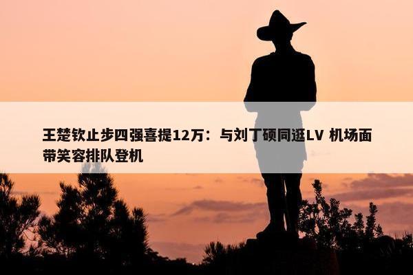 王楚钦止步四强喜提12万：与刘丁硕同逛LV 机场面带笑容排队登机