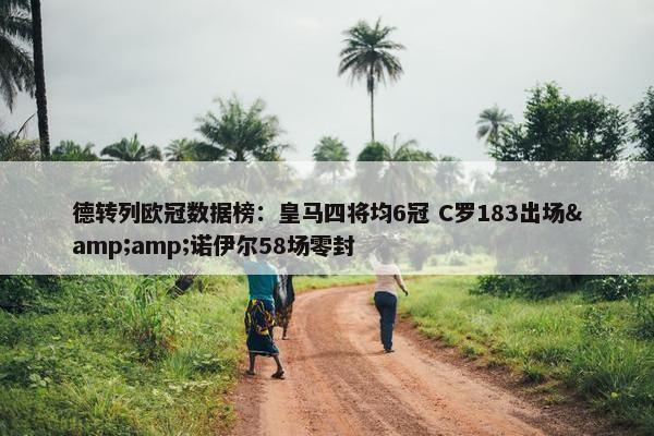 德转列欧冠数据榜：皇马四将均6冠 C罗183出场&amp;诺伊尔58场零封