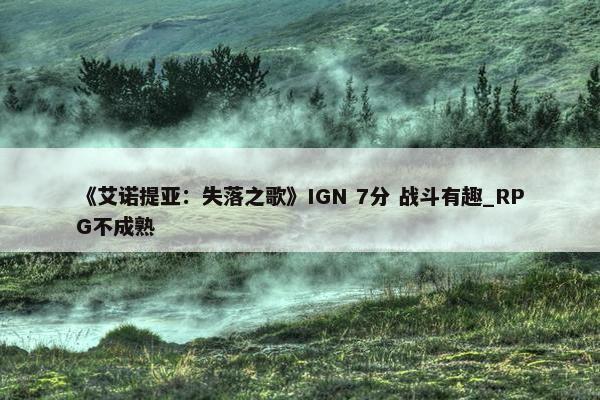 《艾诺提亚：失落之歌》IGN 7分 战斗有趣_RPG不成熟