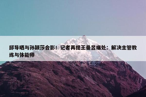 邱导晒与孙颖莎合影！记者再提王曼昱痛处：解决主管教练与体能师