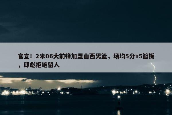 官宣！2米06大前锋加盟山西男篮，场均5分+5篮板，邱彪拒绝留人