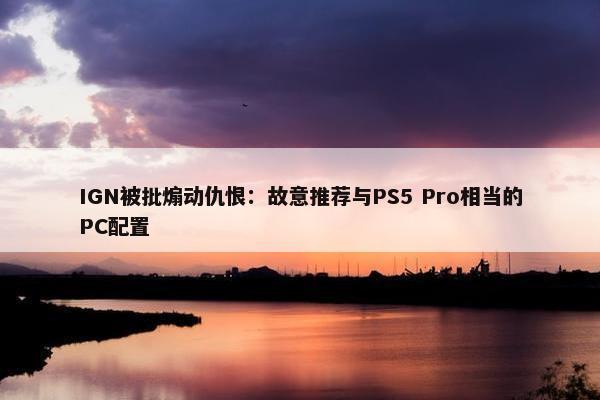 IGN被批煽动仇恨：故意推荐与PS5 Pro相当的PC配置