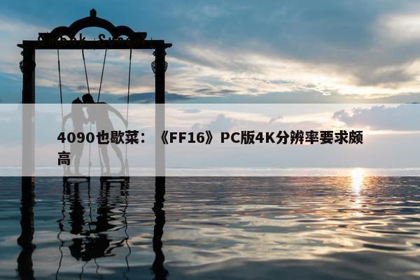 4090也歇菜：《FF16》PC版4K分辨率要求颇高