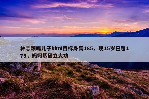 林志颖曝儿子kimi目标身高185，现15岁已超175，妈妈基因立大功