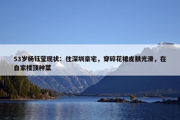 53岁杨钰莹现状：住深圳豪宅，穿碎花裙皮肤光滑，在自家楼顶种菜