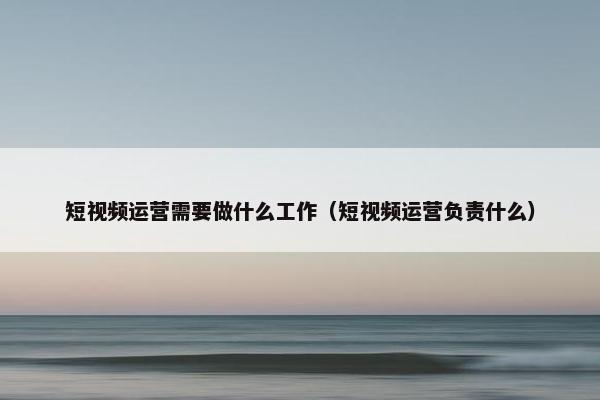 短视频运营需要做什么工作（短视频运营负责什么）