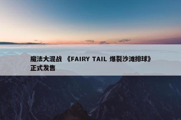 魔法大混战 《FAIRY TAIL 爆裂沙滩排球》正式发售