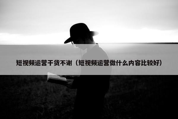 短视频运营干货不谢（短视频运营做什么内容比较好）