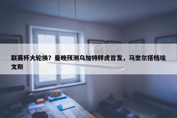 联赛杯大轮换？曼晚预测乌加特胖虎首发，马奎尔搭档埃文斯