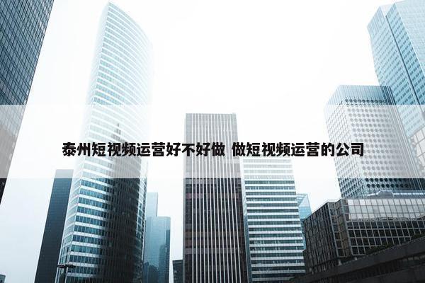 泰州短视频运营好不好做 做短视频运营的公司