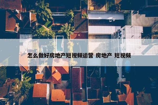 怎么做好房地产短视频运营 房地产 短视频