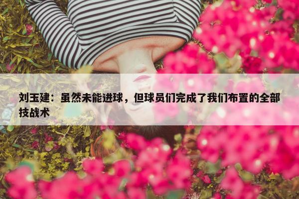 刘玉建：虽然未能进球，但球员们完成了我们布置的全部技战术