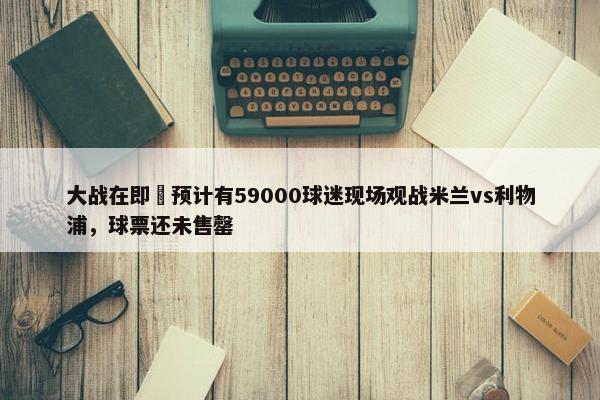 大战在即⚔预计有59000球迷现场观战米兰vs利物浦，球票还未售罄